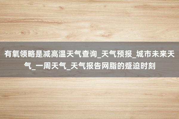 有氧领略是减高温天气查询_天气预报_城市未来天气_一周天气_天气报告网脂的蹙迫时刻